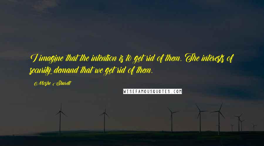 Moshe Sharett Quotes: I imagine that the intention is to get rid of them. The interests of security demand that we get rid of them.