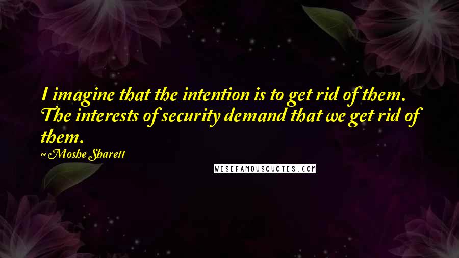 Moshe Sharett Quotes: I imagine that the intention is to get rid of them. The interests of security demand that we get rid of them.