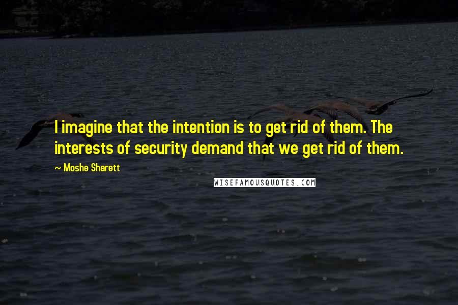 Moshe Sharett Quotes: I imagine that the intention is to get rid of them. The interests of security demand that we get rid of them.