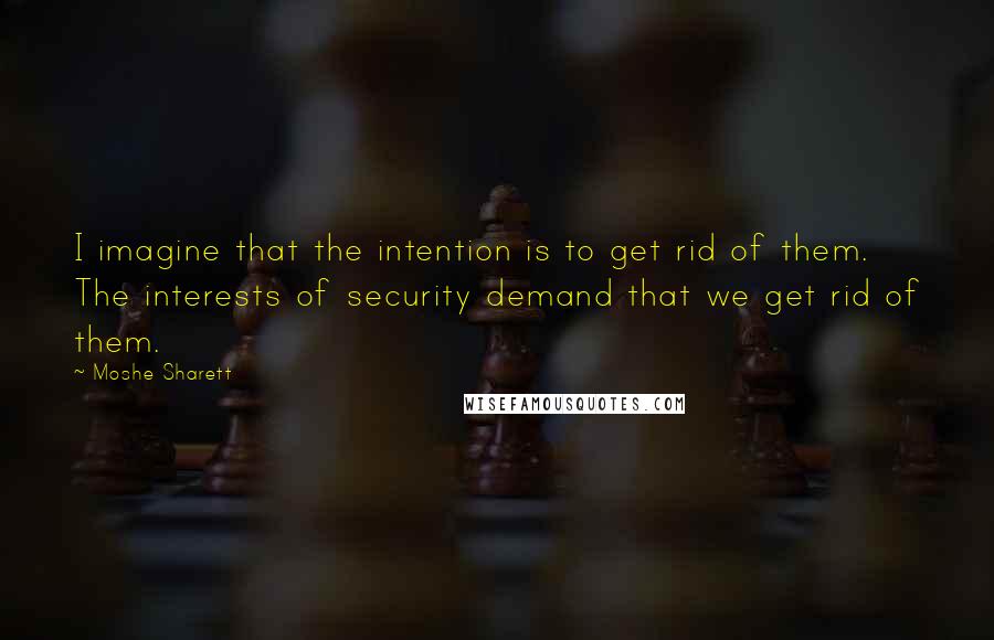 Moshe Sharett Quotes: I imagine that the intention is to get rid of them. The interests of security demand that we get rid of them.