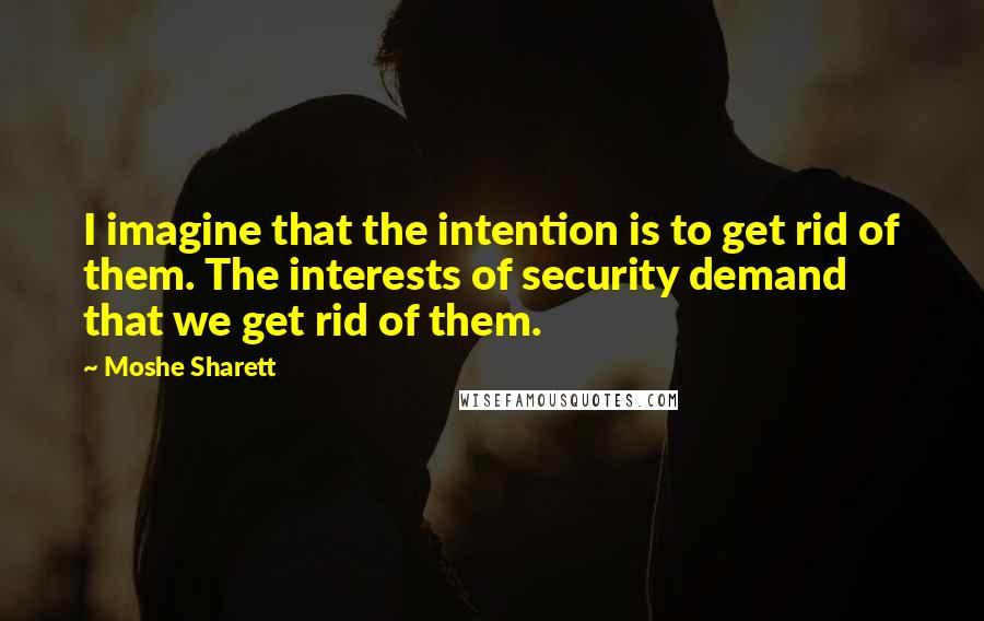 Moshe Sharett Quotes: I imagine that the intention is to get rid of them. The interests of security demand that we get rid of them.