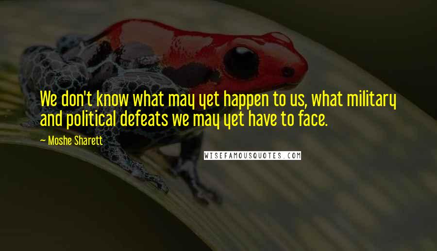 Moshe Sharett Quotes: We don't know what may yet happen to us, what military and political defeats we may yet have to face.