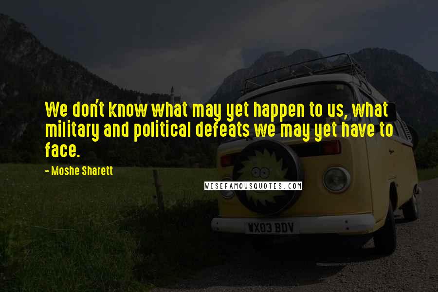 Moshe Sharett Quotes: We don't know what may yet happen to us, what military and political defeats we may yet have to face.