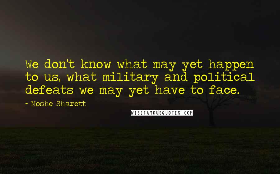 Moshe Sharett Quotes: We don't know what may yet happen to us, what military and political defeats we may yet have to face.