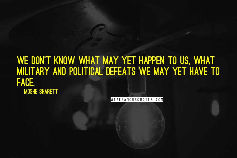 Moshe Sharett Quotes: We don't know what may yet happen to us, what military and political defeats we may yet have to face.