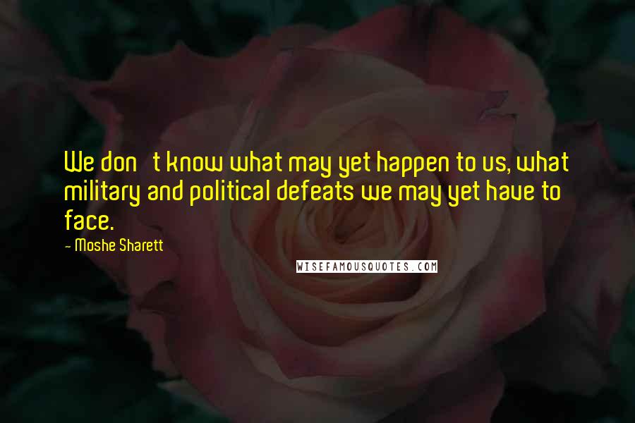 Moshe Sharett Quotes: We don't know what may yet happen to us, what military and political defeats we may yet have to face.