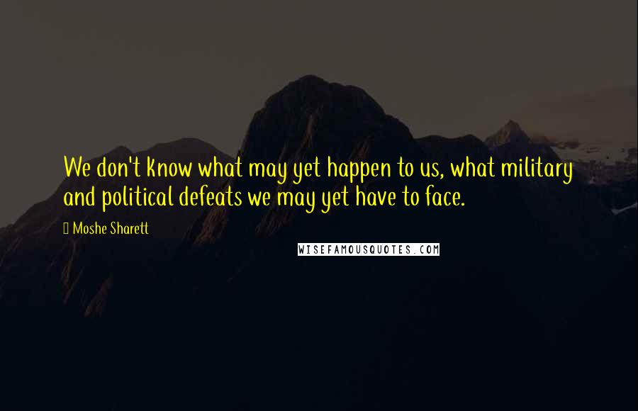 Moshe Sharett Quotes: We don't know what may yet happen to us, what military and political defeats we may yet have to face.