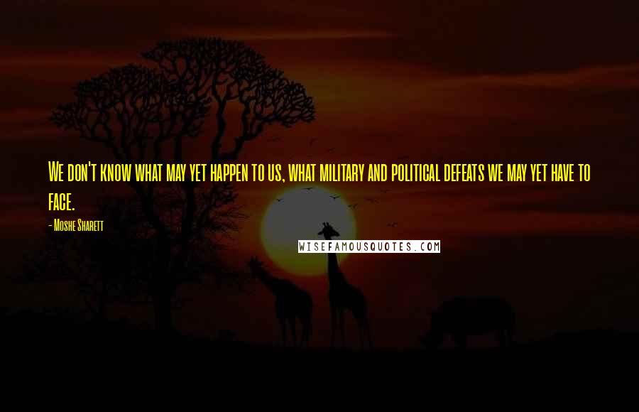 Moshe Sharett Quotes: We don't know what may yet happen to us, what military and political defeats we may yet have to face.