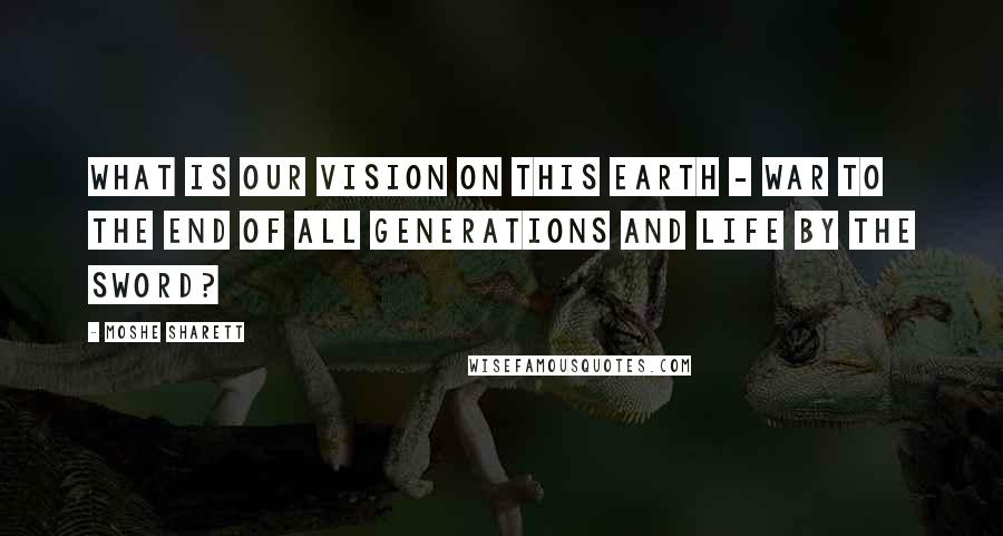 Moshe Sharett Quotes: What is our vision on this earth - war to the end of all generations and life by the sword?