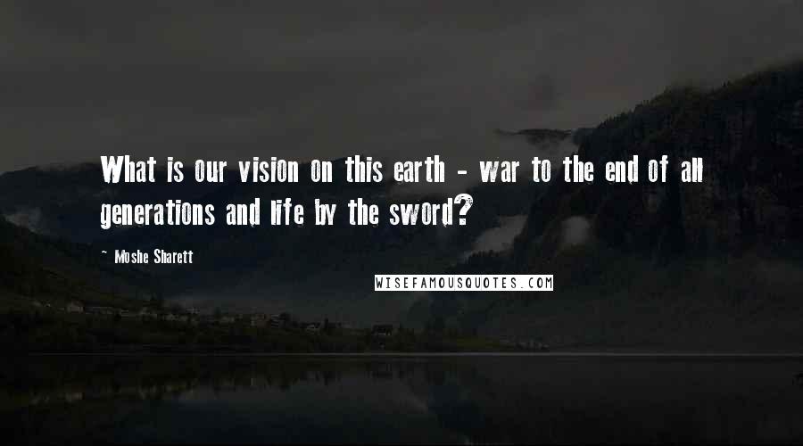 Moshe Sharett Quotes: What is our vision on this earth - war to the end of all generations and life by the sword?