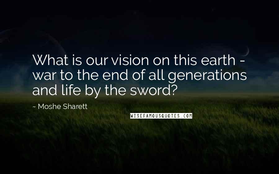 Moshe Sharett Quotes: What is our vision on this earth - war to the end of all generations and life by the sword?