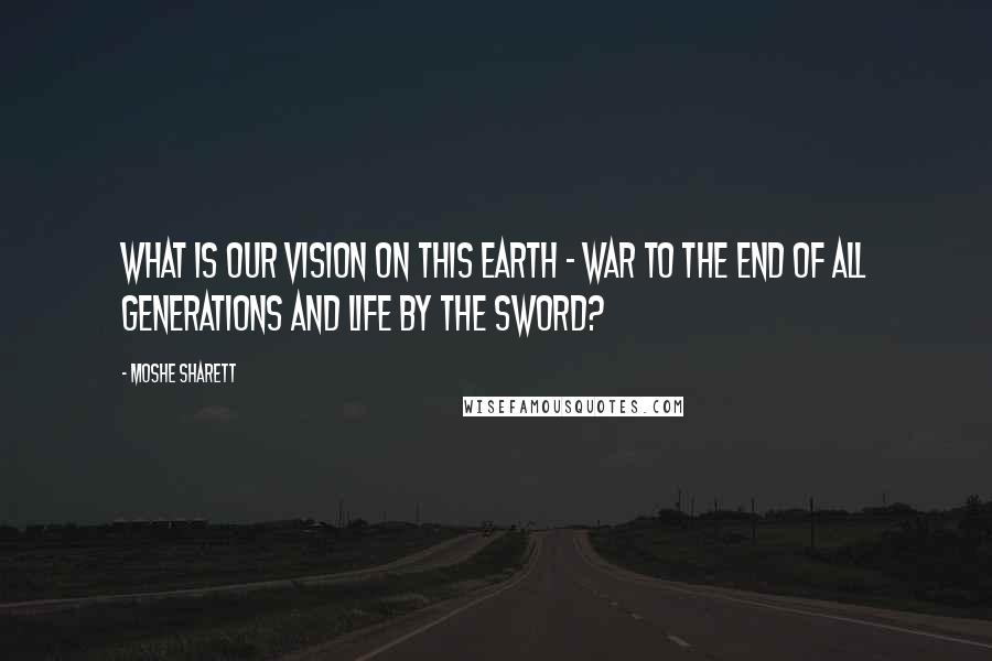 Moshe Sharett Quotes: What is our vision on this earth - war to the end of all generations and life by the sword?