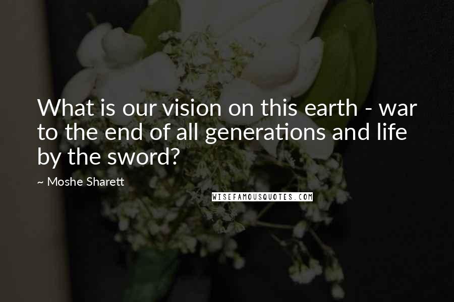 Moshe Sharett Quotes: What is our vision on this earth - war to the end of all generations and life by the sword?