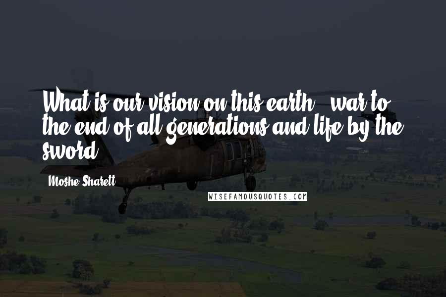 Moshe Sharett Quotes: What is our vision on this earth - war to the end of all generations and life by the sword?