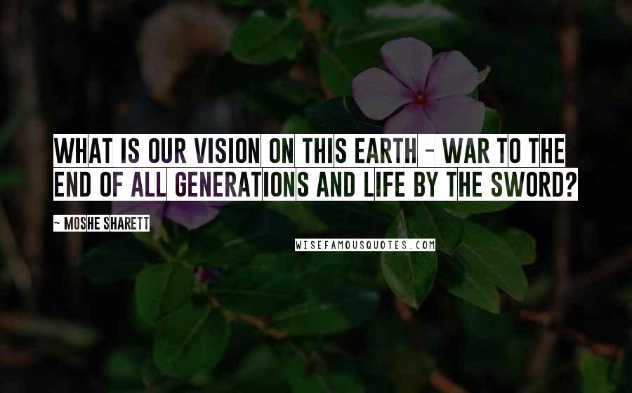 Moshe Sharett Quotes: What is our vision on this earth - war to the end of all generations and life by the sword?