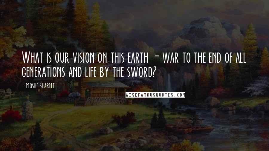 Moshe Sharett Quotes: What is our vision on this earth - war to the end of all generations and life by the sword?