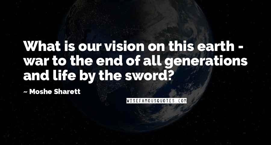Moshe Sharett Quotes: What is our vision on this earth - war to the end of all generations and life by the sword?