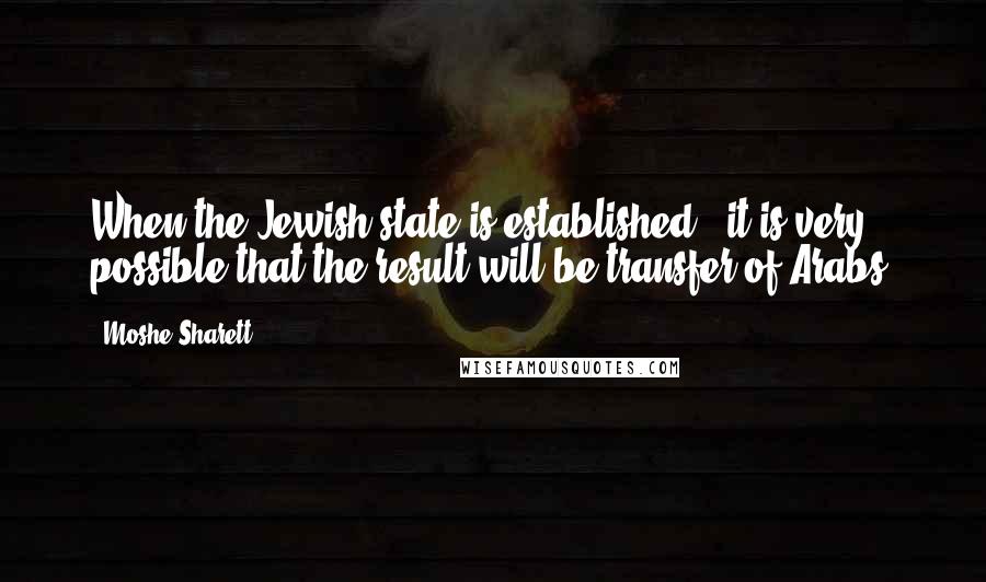 Moshe Sharett Quotes: When the Jewish state is established - it is very possible that the result will be transfer of Arabs.