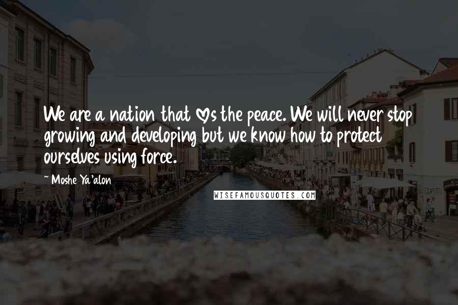 Moshe Ya'alon Quotes: We are a nation that loves the peace. We will never stop growing and developing but we know how to protect ourselves using force.