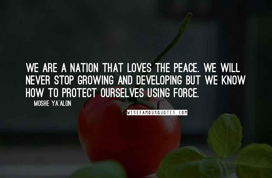 Moshe Ya'alon Quotes: We are a nation that loves the peace. We will never stop growing and developing but we know how to protect ourselves using force.
