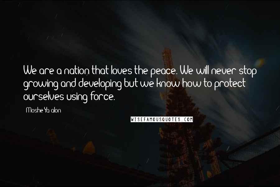 Moshe Ya'alon Quotes: We are a nation that loves the peace. We will never stop growing and developing but we know how to protect ourselves using force.
