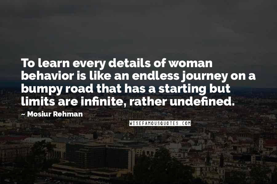 Mosiur Rehman Quotes: To learn every details of woman behavior is like an endless journey on a bumpy road that has a starting but limits are infinite, rather undefined.