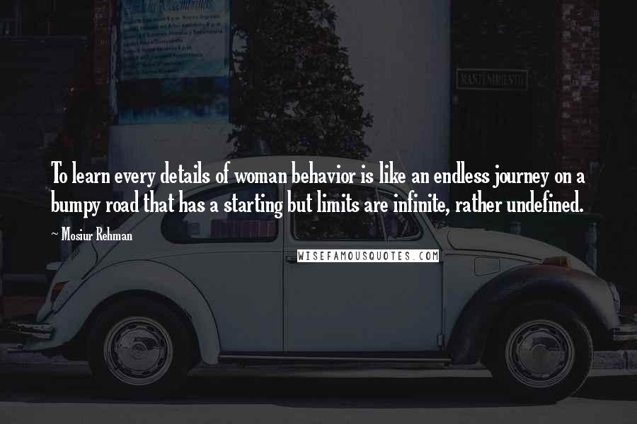 Mosiur Rehman Quotes: To learn every details of woman behavior is like an endless journey on a bumpy road that has a starting but limits are infinite, rather undefined.