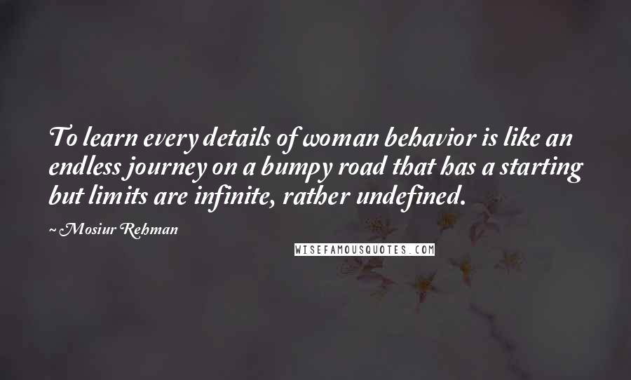 Mosiur Rehman Quotes: To learn every details of woman behavior is like an endless journey on a bumpy road that has a starting but limits are infinite, rather undefined.