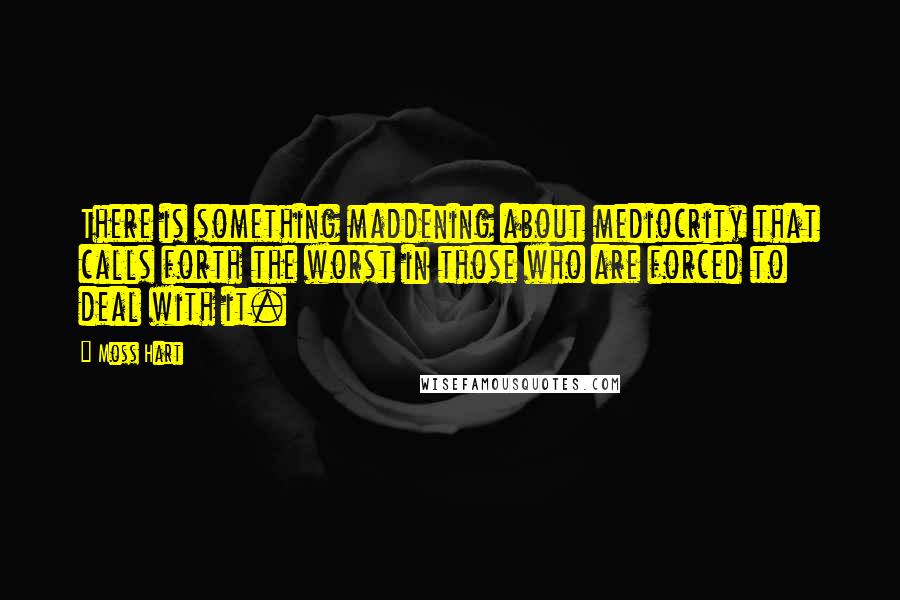 Moss Hart Quotes: There is something maddening about mediocrity that calls forth the worst in those who are forced to deal with it.