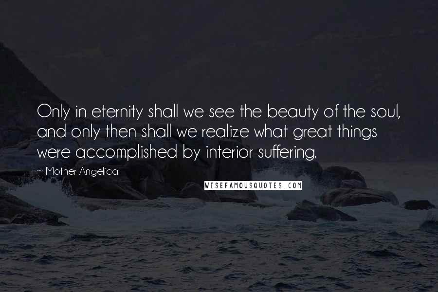 Mother Angelica Quotes: Only in eternity shall we see the beauty of the soul, and only then shall we realize what great things were accomplished by interior suffering.