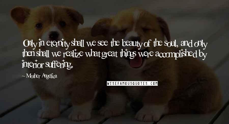 Mother Angelica Quotes: Only in eternity shall we see the beauty of the soul, and only then shall we realize what great things were accomplished by interior suffering.