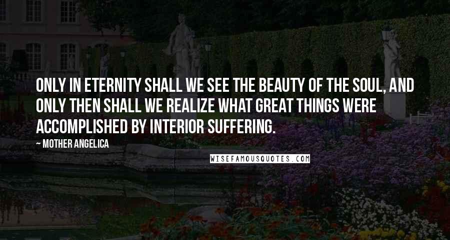 Mother Angelica Quotes: Only in eternity shall we see the beauty of the soul, and only then shall we realize what great things were accomplished by interior suffering.