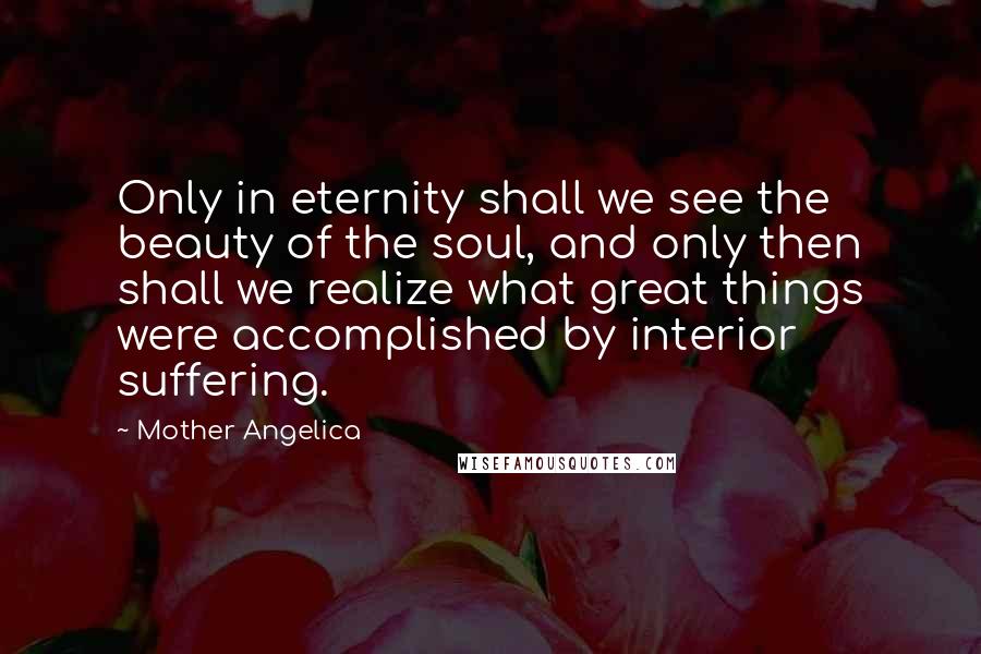 Mother Angelica Quotes: Only in eternity shall we see the beauty of the soul, and only then shall we realize what great things were accomplished by interior suffering.