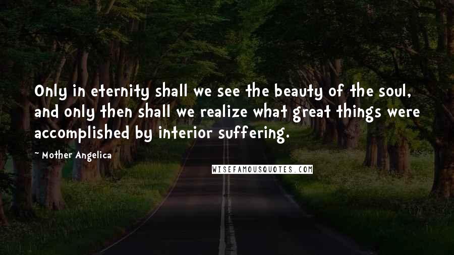 Mother Angelica Quotes: Only in eternity shall we see the beauty of the soul, and only then shall we realize what great things were accomplished by interior suffering.