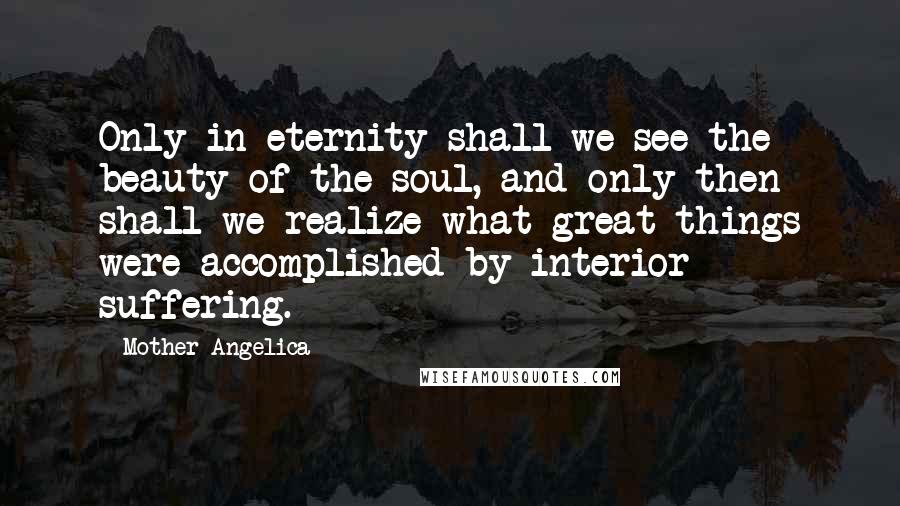 Mother Angelica Quotes: Only in eternity shall we see the beauty of the soul, and only then shall we realize what great things were accomplished by interior suffering.