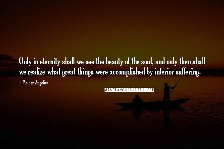 Mother Angelica Quotes: Only in eternity shall we see the beauty of the soul, and only then shall we realize what great things were accomplished by interior suffering.