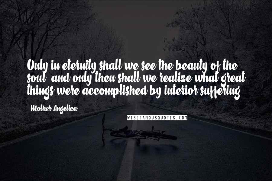 Mother Angelica Quotes: Only in eternity shall we see the beauty of the soul, and only then shall we realize what great things were accomplished by interior suffering.