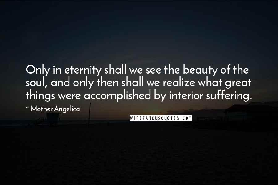 Mother Angelica Quotes: Only in eternity shall we see the beauty of the soul, and only then shall we realize what great things were accomplished by interior suffering.