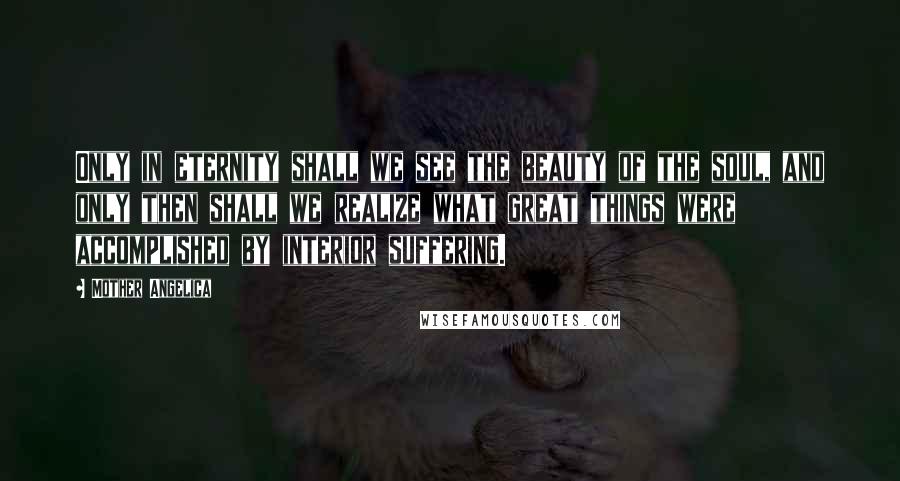 Mother Angelica Quotes: Only in eternity shall we see the beauty of the soul, and only then shall we realize what great things were accomplished by interior suffering.