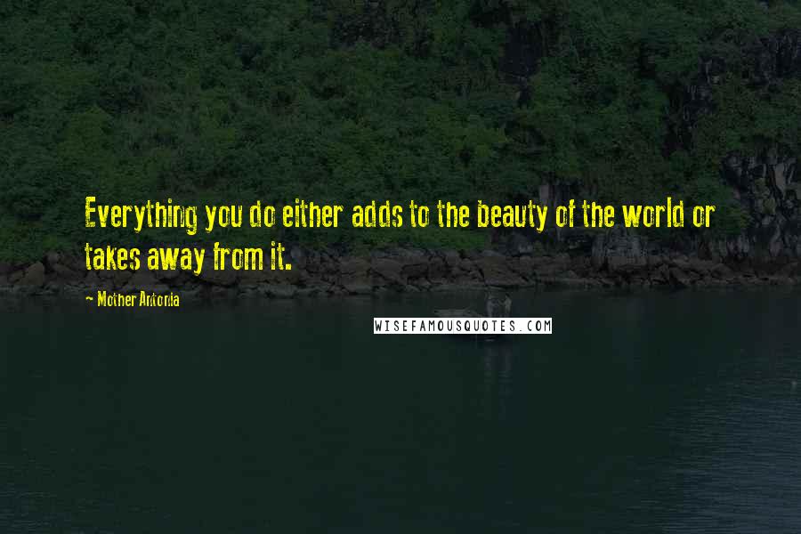 Mother Antonia Quotes: Everything you do either adds to the beauty of the world or takes away from it.