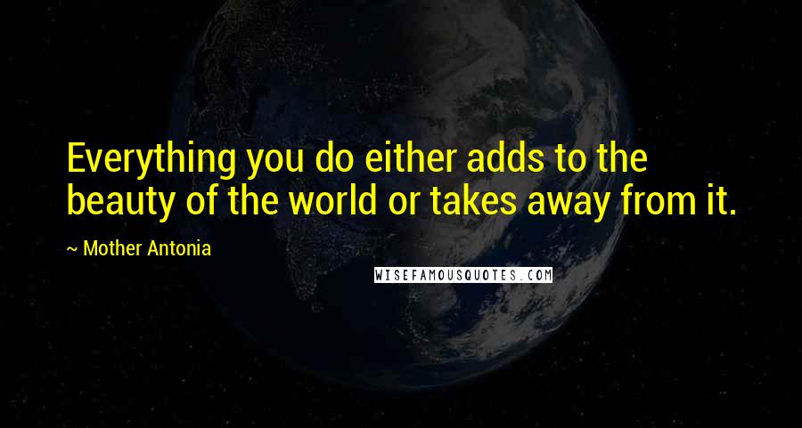 Mother Antonia Quotes: Everything you do either adds to the beauty of the world or takes away from it.
