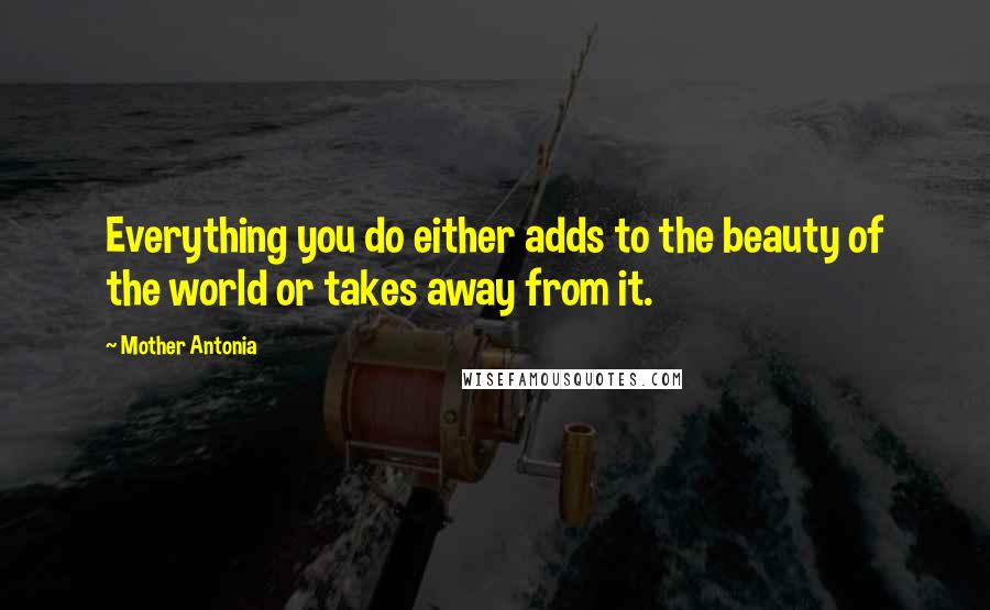 Mother Antonia Quotes: Everything you do either adds to the beauty of the world or takes away from it.