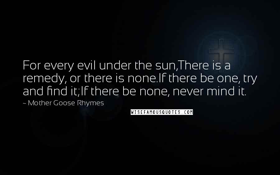 Mother Goose Rhymes Quotes: For every evil under the sun,There is a remedy, or there is none.If there be one, try and find it;If there be none, never mind it.