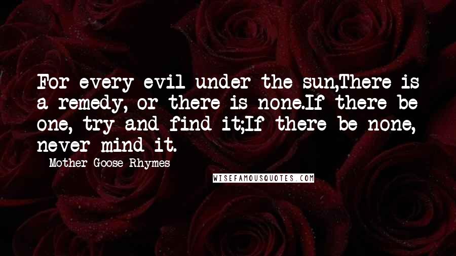 Mother Goose Rhymes Quotes: For every evil under the sun,There is a remedy, or there is none.If there be one, try and find it;If there be none, never mind it.