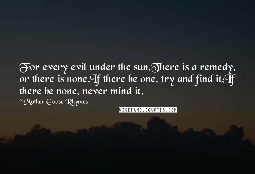 Mother Goose Rhymes Quotes: For every evil under the sun,There is a remedy, or there is none.If there be one, try and find it;If there be none, never mind it.