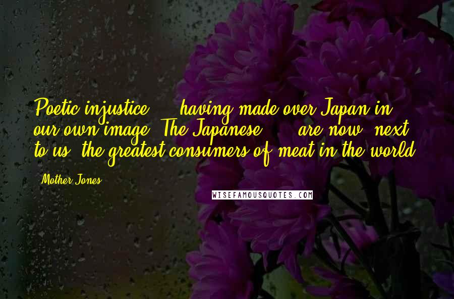 Mother Jones Quotes: Poetic injustice ... having made over Japan in our own image. The Japanese, ... are now, next to us, the greatest consumers of meat in the world.