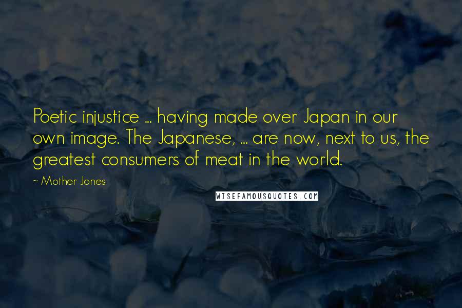 Mother Jones Quotes: Poetic injustice ... having made over Japan in our own image. The Japanese, ... are now, next to us, the greatest consumers of meat in the world.