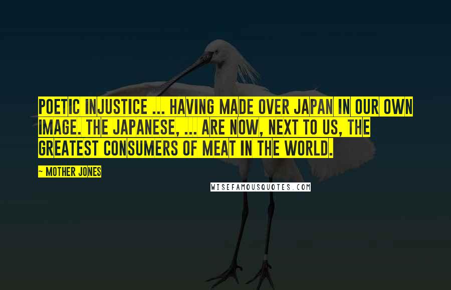 Mother Jones Quotes: Poetic injustice ... having made over Japan in our own image. The Japanese, ... are now, next to us, the greatest consumers of meat in the world.