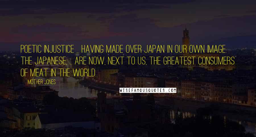 Mother Jones Quotes: Poetic injustice ... having made over Japan in our own image. The Japanese, ... are now, next to us, the greatest consumers of meat in the world.