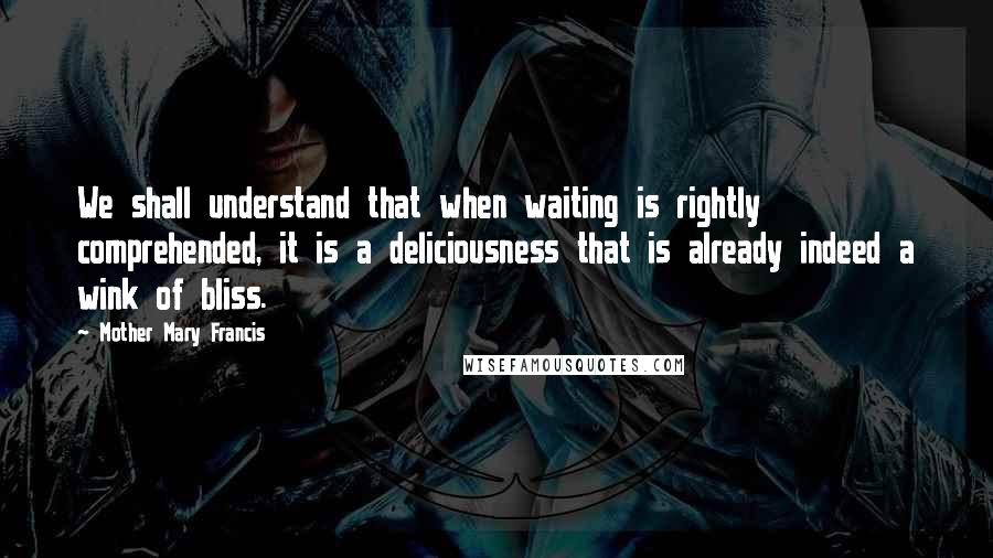 Mother Mary Francis Quotes: We shall understand that when waiting is rightly comprehended, it is a deliciousness that is already indeed a wink of bliss.